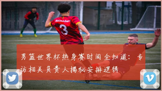 男篮世界杯热身赛时间全知道：专访相关负责人揭秘安排逻辑