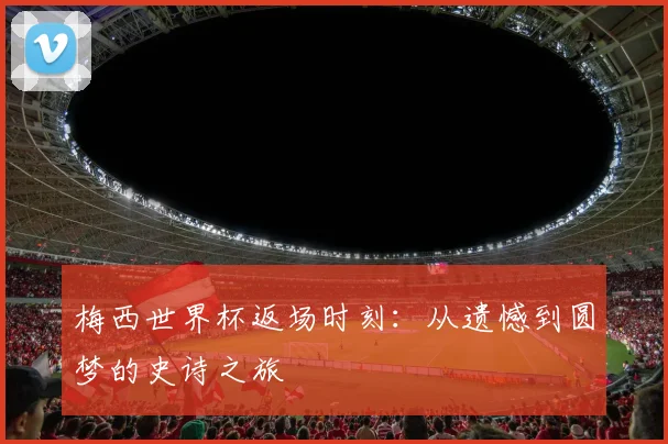 梅西世界杯返场时刻:从遗憾到圆梦的史诗之旅