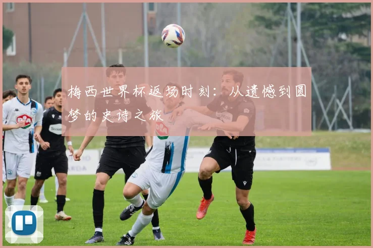 梅西世界杯返场时刻:从遗憾到圆梦的史诗之旅