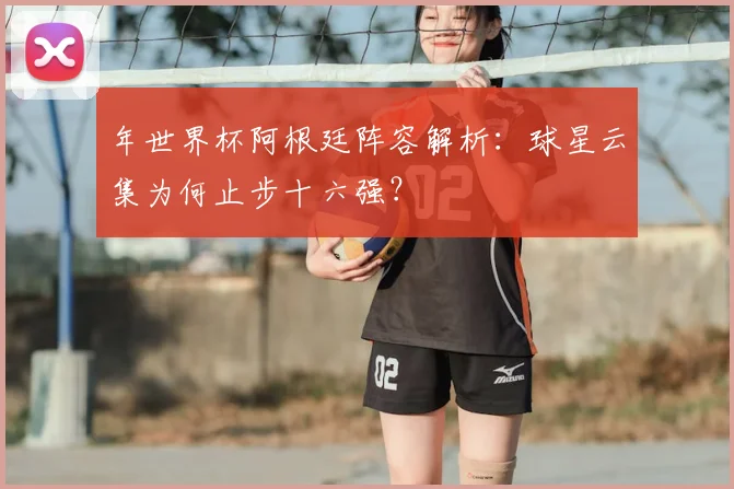 年世界杯阿根廷阵容解析：球星云集为何止步十六强？