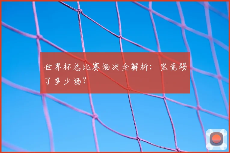 世界杯总比赛场次全解析:究竟踢了多少场?