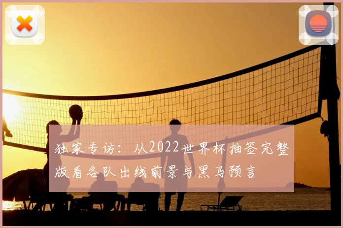 独家专访：从2022世界杯抽签完整版看各队出线前景与黑马预言