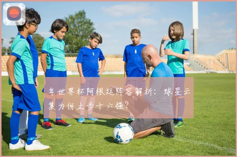 年世界杯阿根廷阵容解析：球星云集为何止步十六强？