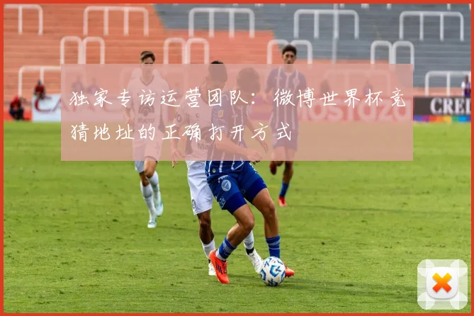 独家专访运营团队:微博世界杯竞猜地址的正确打开方式