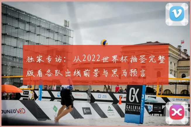 独家专访：从2022世界杯抽签完整版看各队出线前景与黑马预言