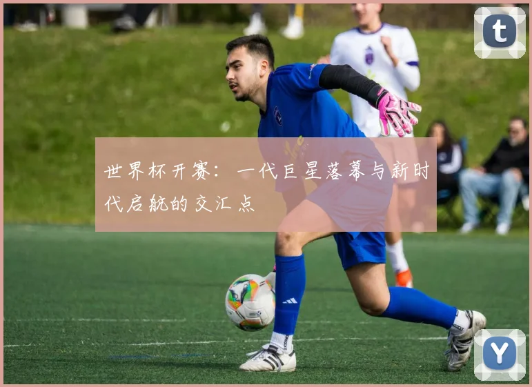 世界杯开赛：一代巨星落幕与新时代启航的交汇点