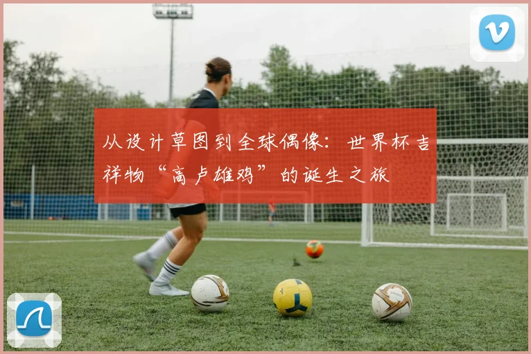 从设计草图到全球偶像:世界杯吉祥物“高卢雄鸡”的诞生之旅