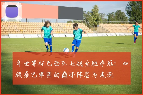 年世界杯巴西队七战全胜夺冠:回顾桑巴军团的巅峰阵容与表现
