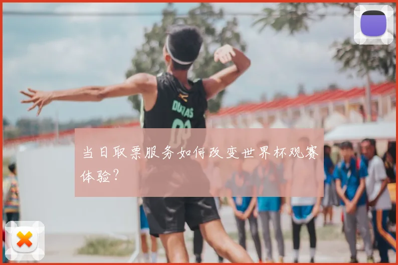 当日取票服务如何改变世界杯观赛体验?