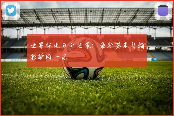 世界杯比分全记录:最新赛果与精彩瞬间一览