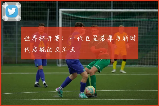 世界杯开赛：一代巨星落幕与新时代启航的交汇点