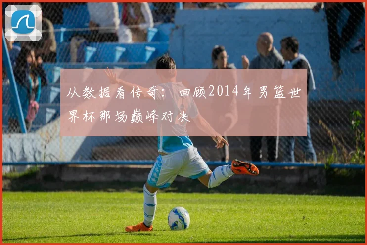 从数据看传奇：回顾2014年男篮世界杯那场巅峰对决