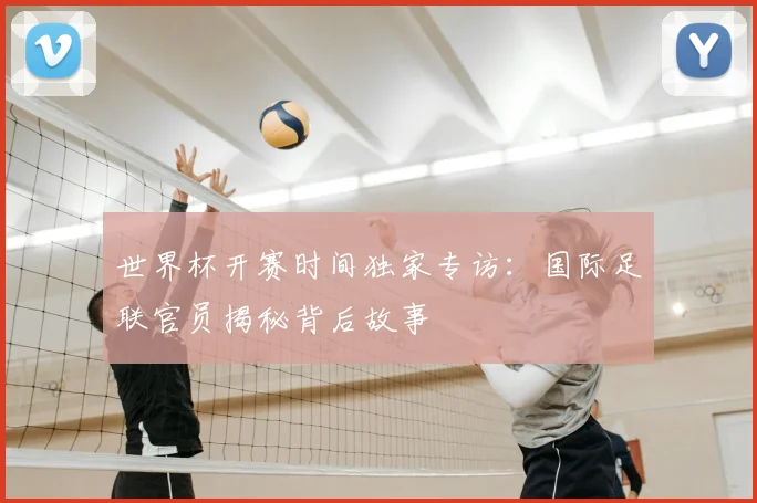 世界杯开赛时间独家专访：国际足联官员揭秘背后故事
