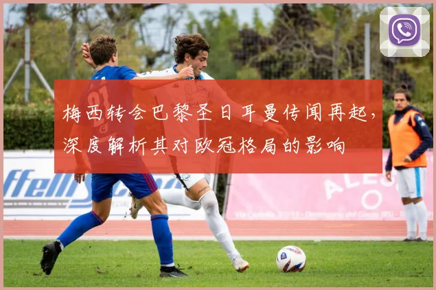 梅西转会巴黎圣日耳曼传闻再起，深度解析其对欧冠格局的影响