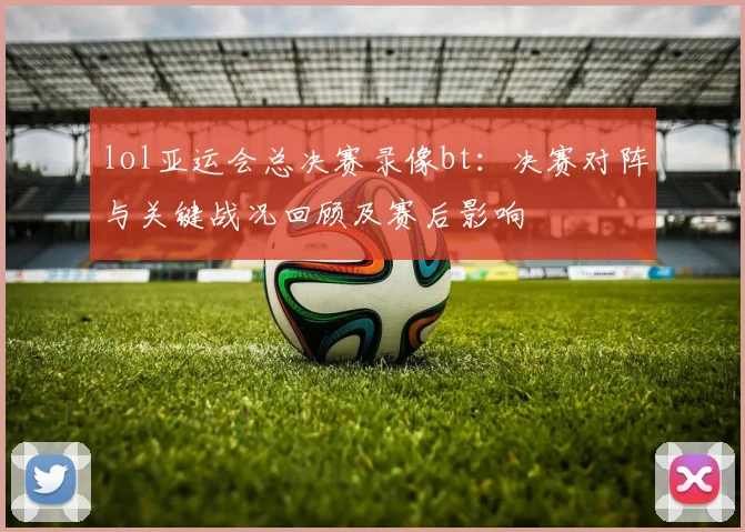 lol亚运会总决赛录像bt：决赛对阵与关键战况回顾及赛后影响