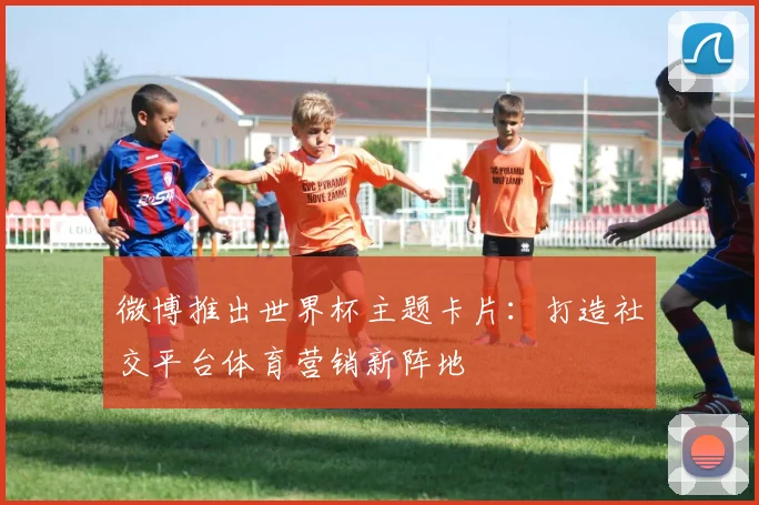 微博推出世界杯主题卡片：打造社交平台体育营销新阵地