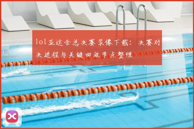 lol亚运会总决赛录像下载：决赛对决进程与关键回放节点整理