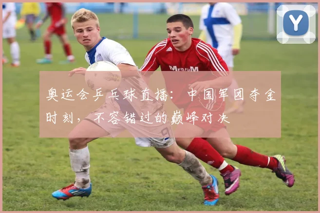 奥运会乒乓球直播：中国军团夺金时刻，不容错过的巅峰对决