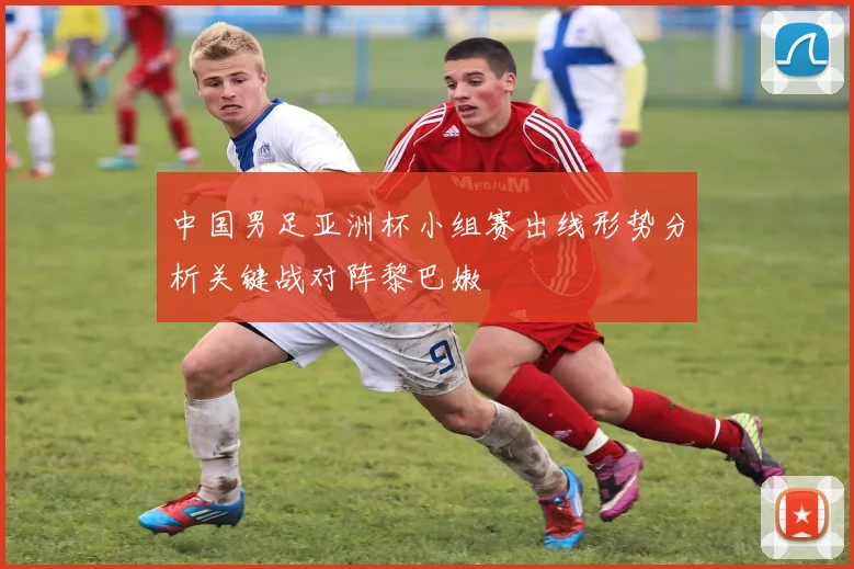 中国男足亚洲杯小组赛出线形势分析关键战对阵黎巴嫩