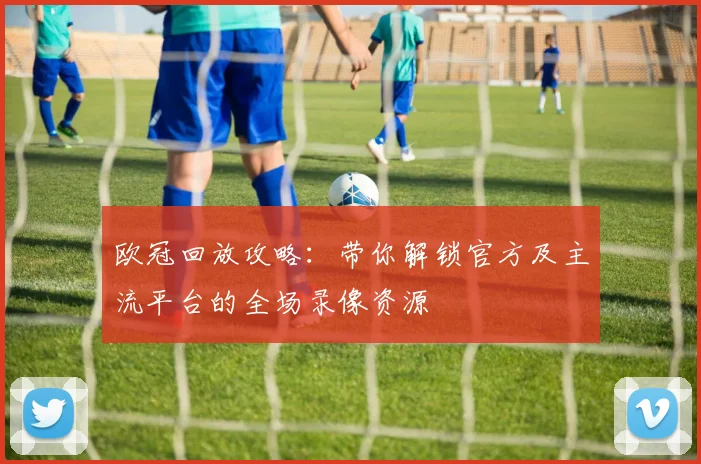 欧冠回放攻略：带你解锁官方及主流平台的全场录像资源