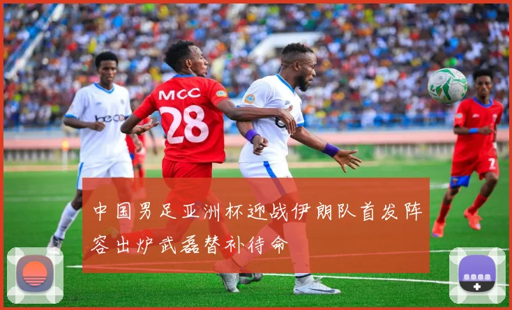 中国男足亚洲杯迎战伊朗队首发阵容出炉武磊替补待命