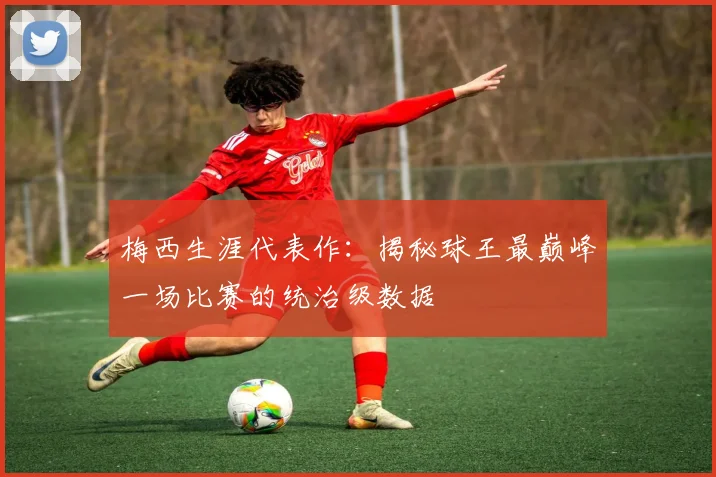 梅西生涯代表作：揭秘球王最巅峰一场比赛的统治级数据