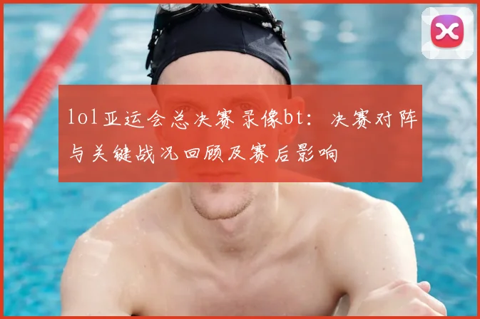 lol亚运会总决赛录像bt：决赛对阵与关键战况回顾及赛后影响