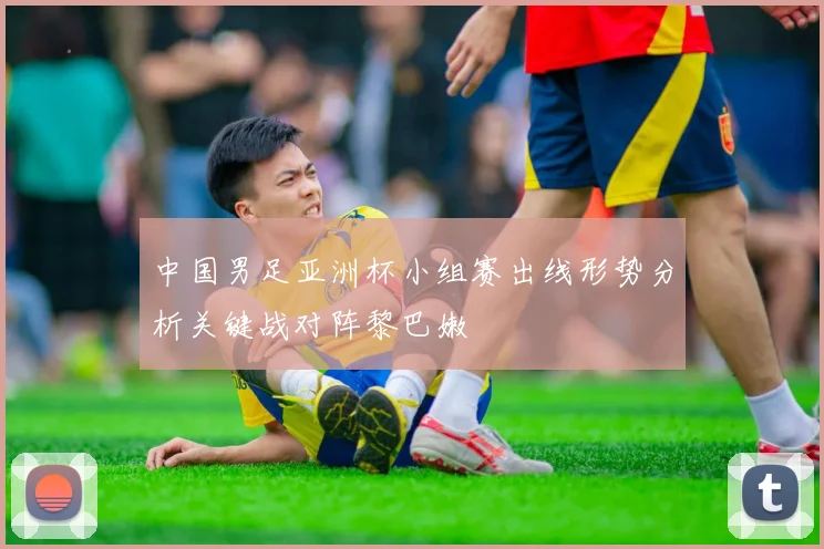 中国男足亚洲杯小组赛出线形势分析关键战对阵黎巴嫩